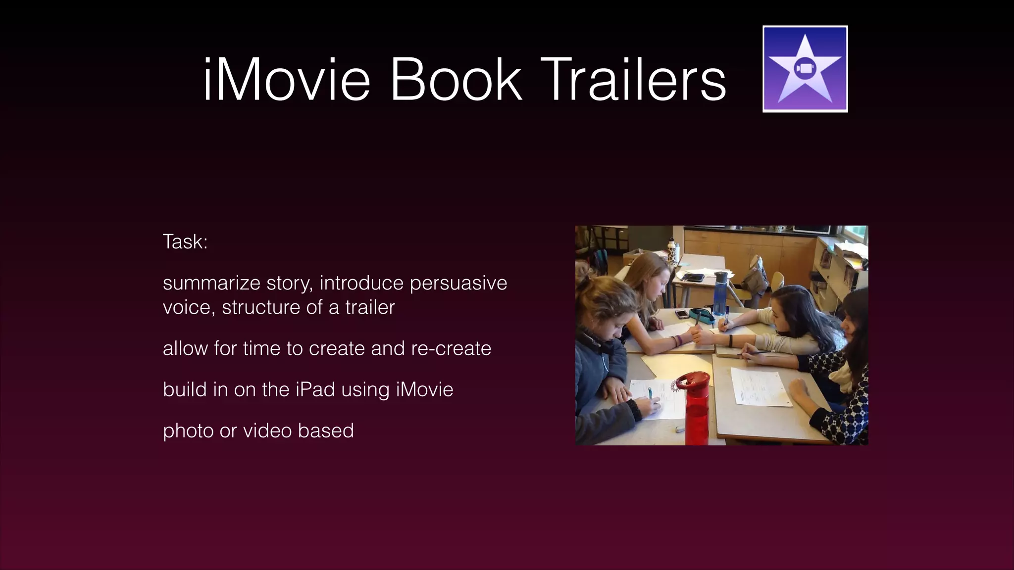 iMovie Book Trailers
Task:
summarize story, introduce persuasive
voice, structure of a trailer
allow for time to create and re-create
build in on the iPad using iMovie
photo or video based
 