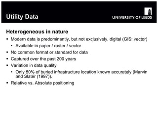 Utility Data Heterogeneous in nature Modern data is predominantly, but not exclusively, digital (GIS: vector)  Available in paper / raster / vector No common format or standard for data Captured over the past 200 years Variation in data quality Only 50% of buried infrastructure location known accurately (Marvin and Slater (1997)). Relative vs. Absolute positioning 