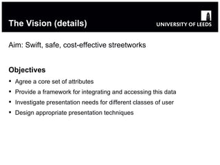 The Vision (details) Aim: Swift, safe, cost-effective streetworks Objectives Agree a core set of attributes Provide a framework for integrating and accessing this data  Investigate presentation needs for different classes of user Design appropriate presentation techniques 