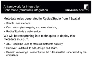 A framework for integration Schematic (structure) integration Metadata rules generated in RadiusStudio from 1Spatial  Simple user interface. Can do complex mapping and error checking. RadiusStudio is a web service.  We will be researching into techniques to deploy this metadata in XSLT. XSLT could be used to store all metadata natively.  However, is difficult to edit, design and share.  Domain knowledge is essential so the rules must be understood by the end-users. 