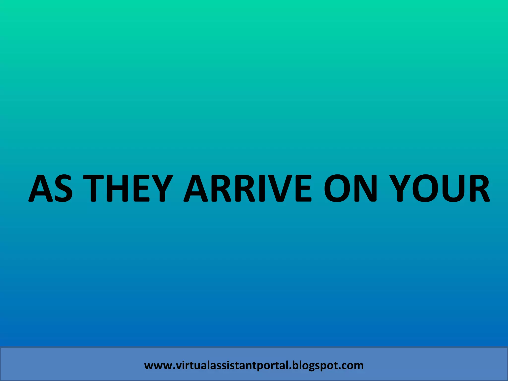 AS THEY ARRIVE ON YOUR   www.virtualassistantportal.blogspot.com 