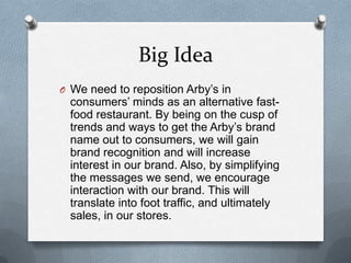 Big Idea
O We need to reposition Arby’s in
  consumers’ minds as an alternative fast-
  food restaurant. By being on the cusp of
  trends and ways to get the Arby’s brand
  name out to consumers, we will gain
  brand recognition and will increase
  interest in our brand. Also, by simplifying
  the messages we send, we encourage
  interaction with our brand. This will
  translate into foot traffic, and ultimately
  sales, in our stores.
 
