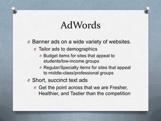 AdWords
O Banner ads on a wide variety of websites.
  O Tailor ads to demographics
     O Budget items for sites that appeal to
       students/low-income groups
     O Regular/Specialty items for sites that appeal
       to middle-class/professional groups
O Short, succinct text ads
  O Get the point across that we are Fresher,
    Healthier, and Tastier than the competition
 