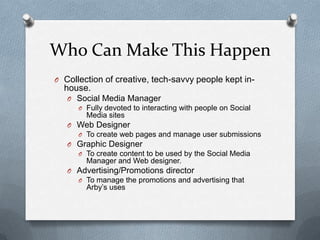 Who Can Make This Happen
O Collection of creative, tech-savvy people kept in-
  house.
   O Social Media Manager
      O Fully devoted to interacting with people on Social
        Media sites
   O Web Designer
      O To create web pages and manage user submissions
   O Graphic Designer
      O To create content to be used by the Social Media
        Manager and Web designer.
   O Advertising/Promotions director
      O To manage the promotions and advertising that
        Arby’s uses
 