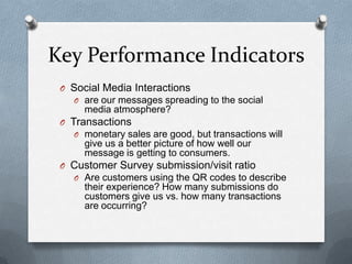 Key Performance Indicators
 O Social Media Interactions
   O are our messages spreading to the social
      media atmosphere?
 O Transactions
   O monetary sales are good, but transactions will
      give us a better picture of how well our
      message is getting to consumers.
 O Customer Survey submission/visit ratio
   O Are customers using the QR codes to describe
      their experience? How many submissions do
      customers give us vs. how many transactions
      are occurring?
 