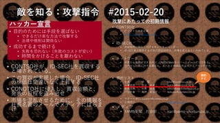 敵を知る：攻撃指令 #2015-02-20
ハッカー宣言
• 目的のためには手段を選ばない
• できるだけ楽な方法で攻撃する
• 法律や規制は関係ない
• 成功するまで続ける
• 失敗を恐れない（失敗のコストが安い）
• 時間をかけることを厭わない
• CONTSO社が、ID-SEC社を買収する
と噂されている。
• この買収が実現した場合、ID-SEC社
の株価は間違いなく上昇する
• CONOTO社に侵入し、買収金額と、
発表の日程を盗み出せ
• 市場を混乱させるために、その情報を
社長名義のメールでメディアにばらま
け
攻撃にあたっての初期情報
• CONTSO社
• ITソフトの大手企業
• http://www.contoso.co.jp/
• ID-SEC社
• 認証技術に特化したITセキュリティベンダー
• ID-SEC者が販売する次世代認証技術は、市場を変えるといわれている。
• ネットワーク
• 外部から接続ができるのは、DMZのWebサーバーとメールだけである。
• 社内から社外に対する通信も、メールとWeb以外はすべてブロックされ
ている
• 標的リスト
• 社長 林 櫂 hkai@contoso.co.jp
• 人事部長 渋谷 あきこ sakiko@contoso.co.jp
• 総務部長 大黒 俊英 otoshihide@contoso.co.jp
• IT技術者 尾野 里佳子 orikako@contoso.co.jp
• サポート窓口 support@contso.co.jp
• 広報窓口 pr@contso.co.j
• メディア
• YAMN新聞 社会部 soc@yamn-shinbun.co.jp
18
標的
ＰＣ
 