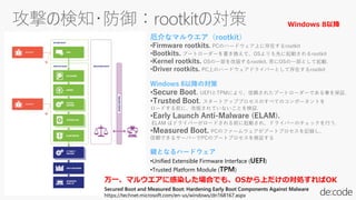 Secured Boot and Measured Boot: Hardening Early Boot Components Against Malware
https://technet.microsoft.com/en-us/windows/dn168167.aspx
厄介なマルウエア（rootkit）
•Firmware rootkits. PCのハードウェア上に存在するrootkit
•Bootkits. ブートローダーを書き換えて、OSよりも先に起動されるrootkit
•Kernel rootkits. OSの一部を改版するrootkit. 常にOSの一部として起動.
•Driver rootkits. PC上のハードウェアドライバーとして存在するrootkit
Windows 8以降の対策
•Secure Boot. UEFIとTPMにより、信頼されたブートローダーである事を保証.
•Trusted Boot. スタートアッププロセスのすべてのコンポーネントを
ロードする前に、改版されていないことを検証.
•Early Launch Anti-Malware (ELAM).
ELAM はドライバーがロードされる前に起動され、ドライバーのチェックを行う.
•Measured Boot. PCのファームウェアがブートプロセスを記録し、
信頼できるサーバーでPCのブートプロセスを検証する
鍵となるハードウェア
•Unified Extensible Firmware Interface (UEFI)
•Trusted Platform Module (TPM)
万一、マルウエアに感染した場合でも、OSから上だけの対処すればOK
Windows 8以降
 