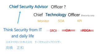  Chief Security Officer ?Advisor Officer ?
Chief Information Officer @security corp.
Monitor SOA KPI
Think Security from IT
and daily life
Technology
CIA PDCASROI
Chief Security Advisor
 高橋 正和
 日本マイクロソフト株式会社 チーフセキュリティアドバイザー
 