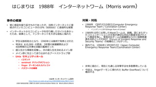 はじまりは 1988年 インターネットワーム（Morris worm）
事件の概要
• 単に感染を繰り返すものであったが，当時インターネットに接
続されていたコンピュータの10%（6000台）に直接的な被害
• インターネットからコンピュータを切り離したサイトも多かっ
たため、結果として，インターネットを大きな混乱に陥れた
• 学生は放校処分となり、1990年には裁判で有罪とされた
• 判決は $10,000 の罰金、3年間の保護観察および
400時間の公共奉仕活動の義務だった
• 侵入先から情報を収集し、次の侵入先を決めるメイン部
• メイン部に先立って送り込まれるブートストラップ部
• Unix セキュリティホール
• rコマンド
• sendmail デバッグオプション
• finger デーモンの入力バッファ
• パスワードの推測
1988年 インターネットワーム事件
http://www.soi.wide.ad.jp/class/20020008/slides/08/21.html
UNIX MAGAZINE 1989.10 UNIX Communication Notes 16 Worm,Worm,Worm
対策・対処
• 1988年 CERT/CCの設立(Computer Emergency
Response Team / Coronation Center)
• インシデントに対するSingle Point of Contact
• 1989年10月に出現したWankワームは，組織，国にまたがっ
たコミュニケーションの欠落が適切な対応の推進を妨げたと
いう教訓を残し，緊急対応チームの組織間ならびに国際間連
携を目的としたFIRST（Forum of Incident Response and
Security Teams）の組織化につながった。
• 国内では，1996年にJPCERT/CC（Japan Computer
Emergency Response Team/Coordination Center）
• 非常に面白く、現在にも通じる攻撃手法を多数悪用している
• 今回は、fingerデーモンに使われた Buffer Overflowについて
着目する
 