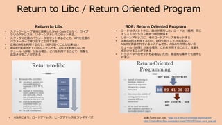 Return to Libc / Return Oriented Program
Return to Libc
• ASLRにより、ロードアドレス、ヒープアドレスをランダマイズ
• スタック・ヒープ領域に展開したShell Codeではなく、ライブ
ラリのアドレスを、リターンアドレスにセットする。
• スタックに任意のパラメータをセットすることで、APIを任意の
パラメーターで呼び出すことができる。
• 正規のAPIを利用するので、DEPで防ぐことが出来ない
• ASLRが実装されているシステムでも、ASLRを利用しないモ
ジュール（dll等）がある場合、これを利用することで、攻撃を
成功させることができる
ROP: Return Oriented Program
• コードセグメント中に、自分が実行したいコードと（偶然）同じ
インストラクションを持つ部分を探す
• リターンアドレスに、そのコードアドレスをセットする
• 正規のAPIを利用するので、DEPで防ぐことが出来ない
• ASLRが実装されているシステムでも、ASLRを利用しないモ
ジュール（dll等）がある場合、これを利用することで、攻撃を
成功させることができる
• パラメーターのセットも必要ないため、限定的な条件でも動作し
やすい
出典:「Dino Dai Zobi, "Mac OS X return oriented exploitation“
http://trailofbits.files.wordpress.com/2010/07/mac-os-x_roe.pdf
 