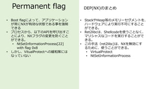 Permanent flag DEP(NX)のまとめ
• Boot flagによって、アプリケーション
が常にNXが有効な状態である事を強制
できる
• プロセスから、以下のAPIを呼び出すこ
とにより、NXフラグの変更を防ぐこと
ができる。
• NtSetInformationProcess[22]
with flag 0x8
• しかし、VitualProtectへの緩和策には
なっていない
• StackやHeap等のメモリーセグメントを、
ハードウェアにより実行不可にすること
ができる。
• Ret2libcは、Shellcodeを使うことなく、
マリシャスなコードを実行することがで
きる。
• この手法（ret2libc)は、NXを無効にす
るために、使うことができる。
• VirtualProtect
• NtSetInformationProcess
 