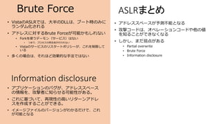 Brute Force
• VistaのASLRでは、大半のDLLは、ブート時のみに
ランダム化される
• アドレスに対するBrute Forceが可能かもしれない
• Forkを使うデーモン（サービス）はない
• つまり、プロセスの再生成が行われない
• Vistaのサービスのリスタートポリシーが、これを制限して
いる
• 多くの場合は、それほど効果的な手法ではない
Information disclosure
• アプリケーションのバグが、アドレススペース
の情報を、攻撃者に知らせる可能性がある。
• これに基づいて、再現性の高いリターンアドレ
スを作成することができる。
• イメージファイルのバージョンがわかるだけで、これ
が可能となる
ASLRまとめ
• アドレススペースが予測不能となる
• 攻撃コードは、オペレーションコードや他の値
を知ることができなくなる
• しかし、まだ弱点がある
• Partial overwrite
• Brute Force
• Information disclosure
 