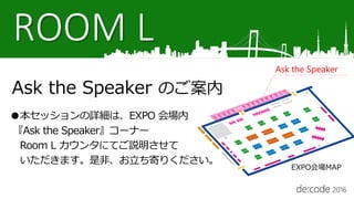 ROOM L
Ask the Speaker のご案内
●本セッションの詳細は、EXPO 会場内
『Ask the Speaker』コーナー
Room L カウンタにてご説明させて
いただきます。是非、お立ち寄りください。
Ask the Speaker
EXPO会場MAP
 