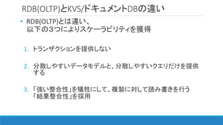 RDB(OLTP)とKVS/ドキュメントDBの違い
• RDB(OLTP)とは違い、
以下の３つによりスケーラビリティを獲得
1. トランザクションを提供しない
2. 分散しやすいデータモデルと、分散しやすいクエリだけを提供
する
3. 「強い整合性」を犠牲にして、複製に対して読み書きを行う
「結果整合性」を採用
 
