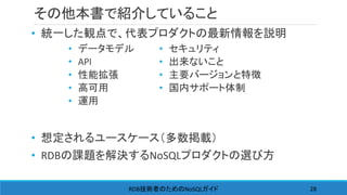 その他本書で紹介していること
• 統一した観点で、代表プロダクトの最新情報を説明
• 想定されるユースケース（多数掲載）
• RDBの課題を解決するNoSQLプロダクトの選び方
RDB NoSQL技術者のための ガイド 28
• データモデル
• API
• 性能拡張
• 高可用
• 運用
• セキュリティ
• 出来ないこと
• 主要バージョンと特徴
• 国内サポート体制
 