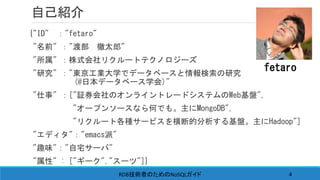 自己紹介
{"ID" ："fetaro"
"名前" ："渡部 徹太郎"
"所属" ：株式会社リクルートテクノロジーズ
"研究" ："東京工業大学でデータベースと情報検索の研究
(@日本データベース学会)"
"仕事" ：["証券会社のオンライントレードシステムのWeb基盤",
"オープンソースなら何でも。主にMongoDB",
"リクルート各種サービスを横断的分析する基盤。主にHadoop"]
"エディタ"："emacs派"
"趣味"："自宅サーバ"
"属性" : ["ギーク","スーツ"]}
fetaro
RDB NoSQL技術者のための ガイド 4
 