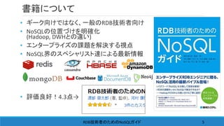 書籍について
• ギーク向けではなく、一般のRDB技術者向け
• NoSQLの位置づけを明確化
(Hadoop, DWHとの違い)
• エンタープライズの課題を解決する視点
• NoSQL界のスペシャリスト達による最新情報
• 評価良好！4.3点→
RDB NoSQL技術者のための ガイド 5
 