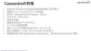 ©2015 DataStax Confidential. Do not distribute without consent.
Cassandraの特徴
• Amazon DynamoとGoogle Bigtableの良い点を持つ
• 高速パフォーマンスとリニアな拡張
• SPOF（Single Point of Failure）がない
• マルチデータセンター
• 完全な分散
• 柔軟なNoSQLデータモデル
• シンプルな運用管理
• SQL ライクな言語CQLをサポートしている
• 様々な無償ツールとドライバ/コネクタを持つ
• 結果整合性を持つ(Eventual Consistency)、Strong Consistencyも可能
 
