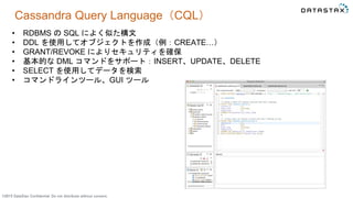 ©2015 DataStax Confidential. Do not distribute without consent.
Cassandra Query Language（CQL）
• RDBMS の SQL によく似た構文
• DDL を使用してオブジェクトを作成（例：CREATE…）
• GRANT/REVOKE によりセキュリティを確保
• 基本的な DML コマンドをサポート：INSERT、UPDATE、DELETE
• SELECT を使用してデータを検索
• コマンドラインツール、GUI ツール
 