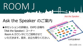 ROOM J
Ask the Speaker のご案内
●本セッションの詳細は、EXPO 会場内
『Ask the Speaker』コーナー
Room A カウンタにてご説明させて
いただきます。是非、お立ち寄りください。
Ask the Speaker
EXPO会場MAP
 