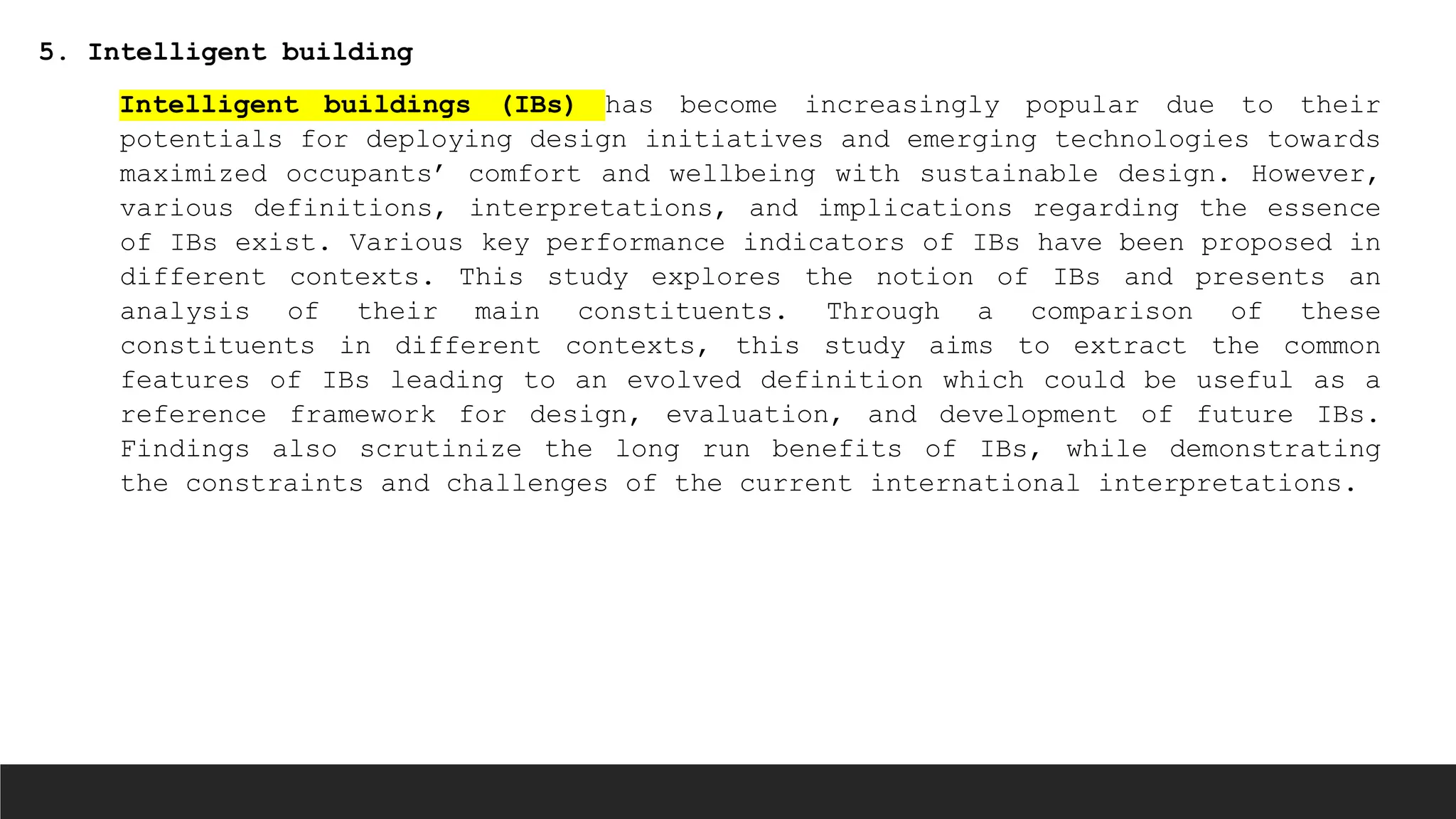 5. Intelligent building
Intelligent buildings (IBs) has become increasingly popular due to their
potentials for deploying design initiatives and emerging technologies towards
maximized occupants’ comfort and wellbeing with sustainable design. However,
various definitions, interpretations, and implications regarding the essence
of IBs exist. Various key performance indicators of IBs have been proposed in
different contexts. This study explores the notion of IBs and presents an
analysis of their main constituents. Through a comparison of these
constituents in different contexts, this study aims to extract the common
features of IBs leading to an evolved definition which could be useful as a
reference framework for design, evaluation, and development of future IBs.
Findings also scrutinize the long run benefits of IBs, while demonstrating
the constraints and challenges of the current international interpretations.
 