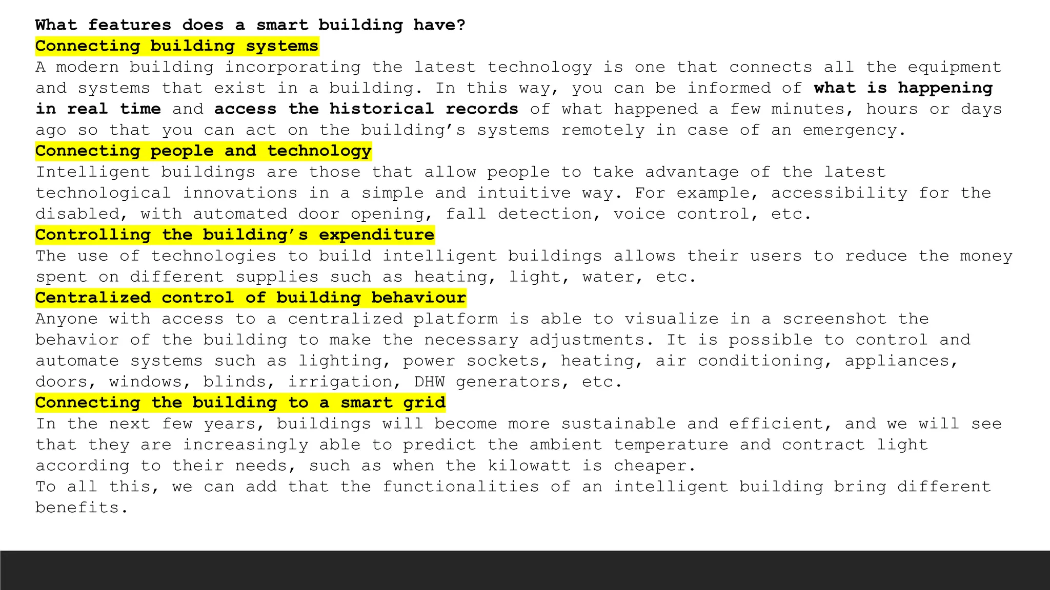 What features does a smart building have?
Connecting building systems
A modern building incorporating the latest technology is one that connects all the equipment
and systems that exist in a building. In this way, you can be informed of what is happening
in real time and access the historical records of what happened a few minutes, hours or days
ago so that you can act on the building’s systems remotely in case of an emergency.
Connecting people and technology
Intelligent buildings are those that allow people to take advantage of the latest
technological innovations in a simple and intuitive way. For example, accessibility for the
disabled, with automated door opening, fall detection, voice control, etc.
Controlling the building’s expenditure
The use of technologies to build intelligent buildings allows their users to reduce the money
spent on different supplies such as heating, light, water, etc.
Centralized control of building behaviour
Anyone with access to a centralized platform is able to visualize in a screenshot the
behavior of the building to make the necessary adjustments. It is possible to control and
automate systems such as lighting, power sockets, heating, air conditioning, appliances,
doors, windows, blinds, irrigation, DHW generators, etc.
Connecting the building to a smart grid
In the next few years, buildings will become more sustainable and efficient, and we will see
that they are increasingly able to predict the ambient temperature and contract light
according to their needs, such as when the kilowatt is cheaper.
To all this, we can add that the functionalities of an intelligent building bring different
benefits.
 
