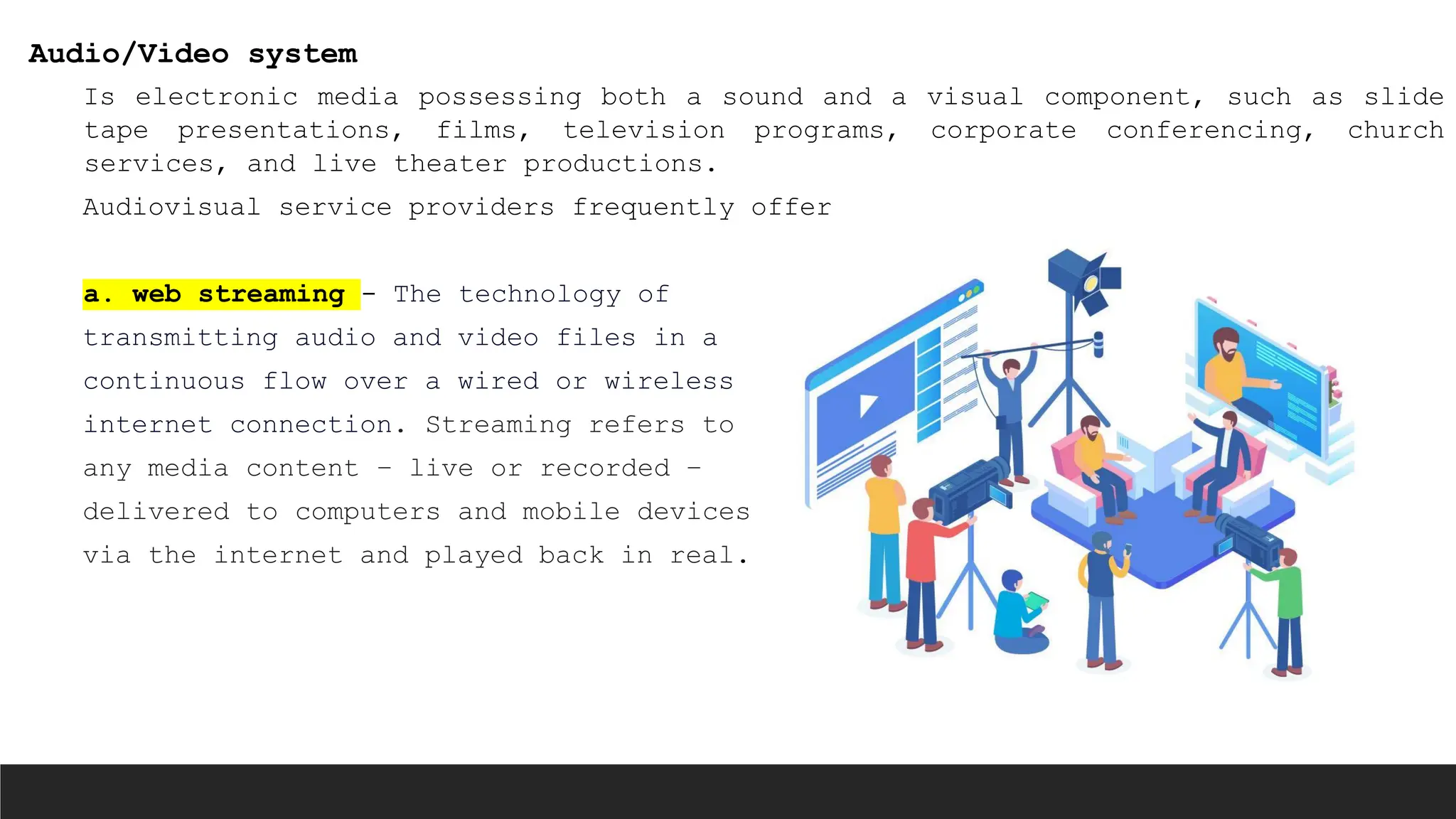Audio/Video system
Is electronic media possessing both a sound and a visual component, such as slide
tape presentations, films, television programs, corporate conferencing, church
services, and live theater productions.
Audiovisual service providers frequently offer
a. web streaming - The technology of
transmitting audio and video files in a
continuous flow over a wired or wireless
internet connection. Streaming refers to
any media content – live or recorded –
delivered to computers and mobile devices
via the internet and played back in real.
 