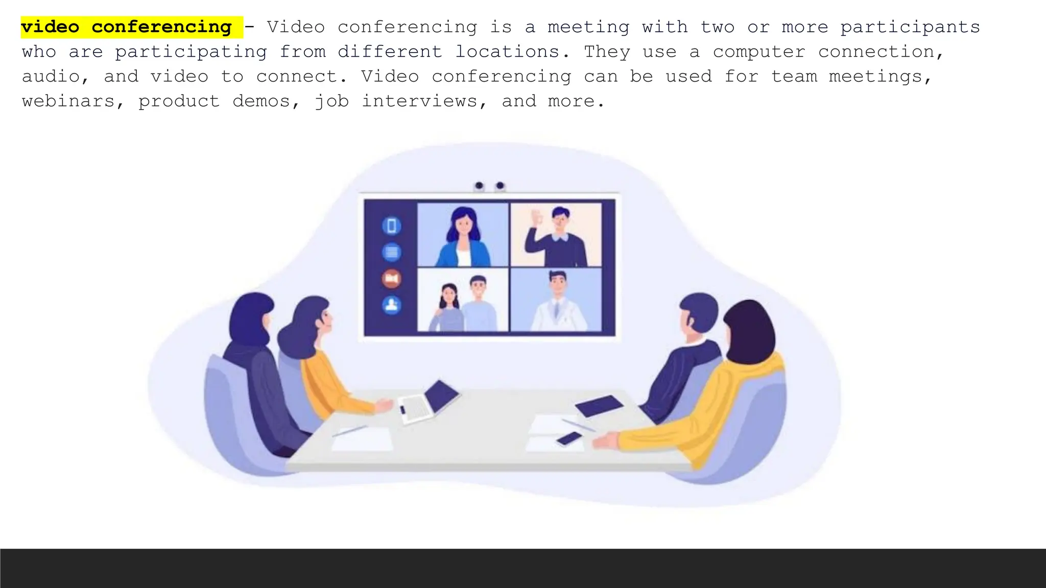 video conferencing - Video conferencing is a meeting with two or more participants
who are participating from different locations. They use a computer connection,
audio, and video to connect. Video conferencing can be used for team meetings,
webinars, product demos, job interviews, and more.
 