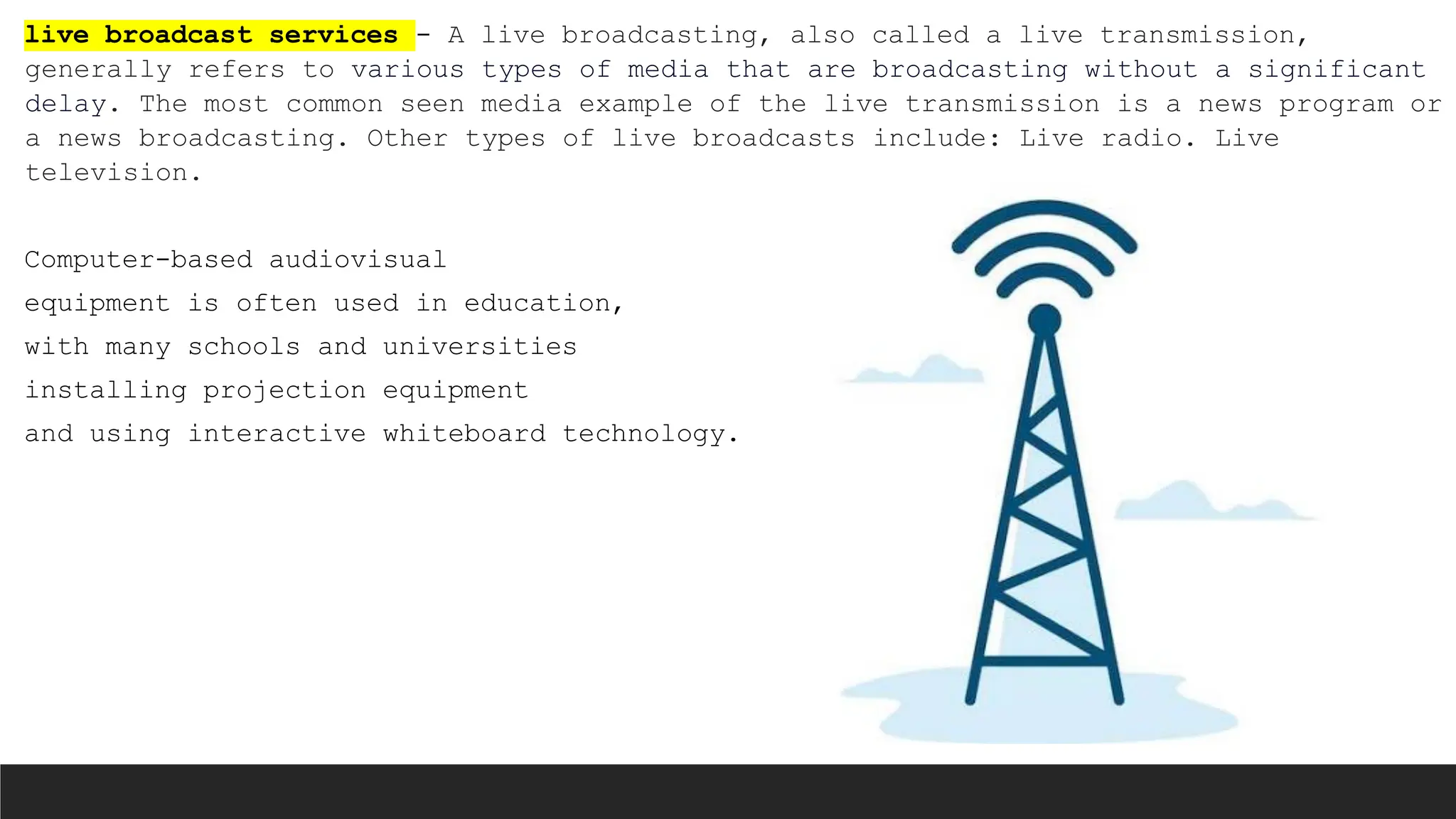 live broadcast services - A live broadcasting, also called a live transmission,
generally refers to various types of media that are broadcasting without a significant
delay. The most common seen media example of the live transmission is a news program or
a news broadcasting. Other types of live broadcasts include: Live radio. Live
television.
Computer-based audiovisual
equipment is often used in education,
with many schools and universities
installing projection equipment
and using interactive whiteboard technology.
 