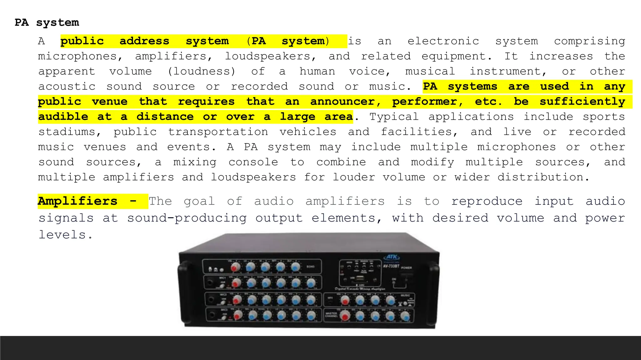 PA system
A public address system (PA system) is an electronic system comprising
microphones, amplifiers, loudspeakers, and related equipment. It increases the
apparent volume (loudness) of a human voice, musical instrument, or other
acoustic sound source or recorded sound or music. PA systems are used in any
public venue that requires that an announcer, performer, etc. be sufficiently
audible at a distance or over a large area. Typical applications include sports
stadiums, public transportation vehicles and facilities, and live or recorded
music venues and events. A PA system may include multiple microphones or other
sound sources, a mixing console to combine and modify multiple sources, and
multiple amplifiers and loudspeakers for louder volume or wider distribution.
Amplifiers - The goal of audio amplifiers is to reproduce input audio
signals at sound-producing output elements, with desired volume and power
levels.
 
