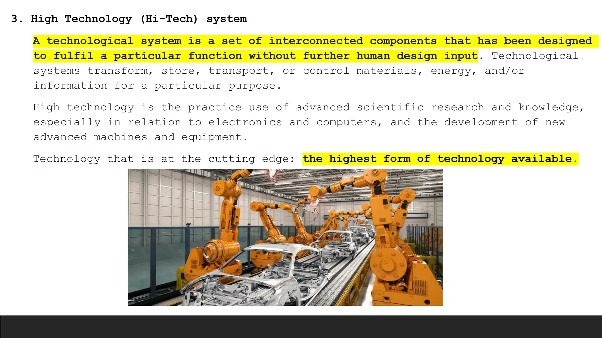 3. High Technology (Hi-Tech) system
A technological system is a set of interconnected components that has been designed
to fulfil a particular function without further human design input. Technological
systems transform, store, transport, or control materials, energy, and/or
information for a particular purpose.
High technology is the practice use of advanced scientific research and knowledge,
especially in relation to electronics and computers, and the development of new
advanced machines and equipment.
Technology that is at the cutting edge: the highest form of technology available.
 