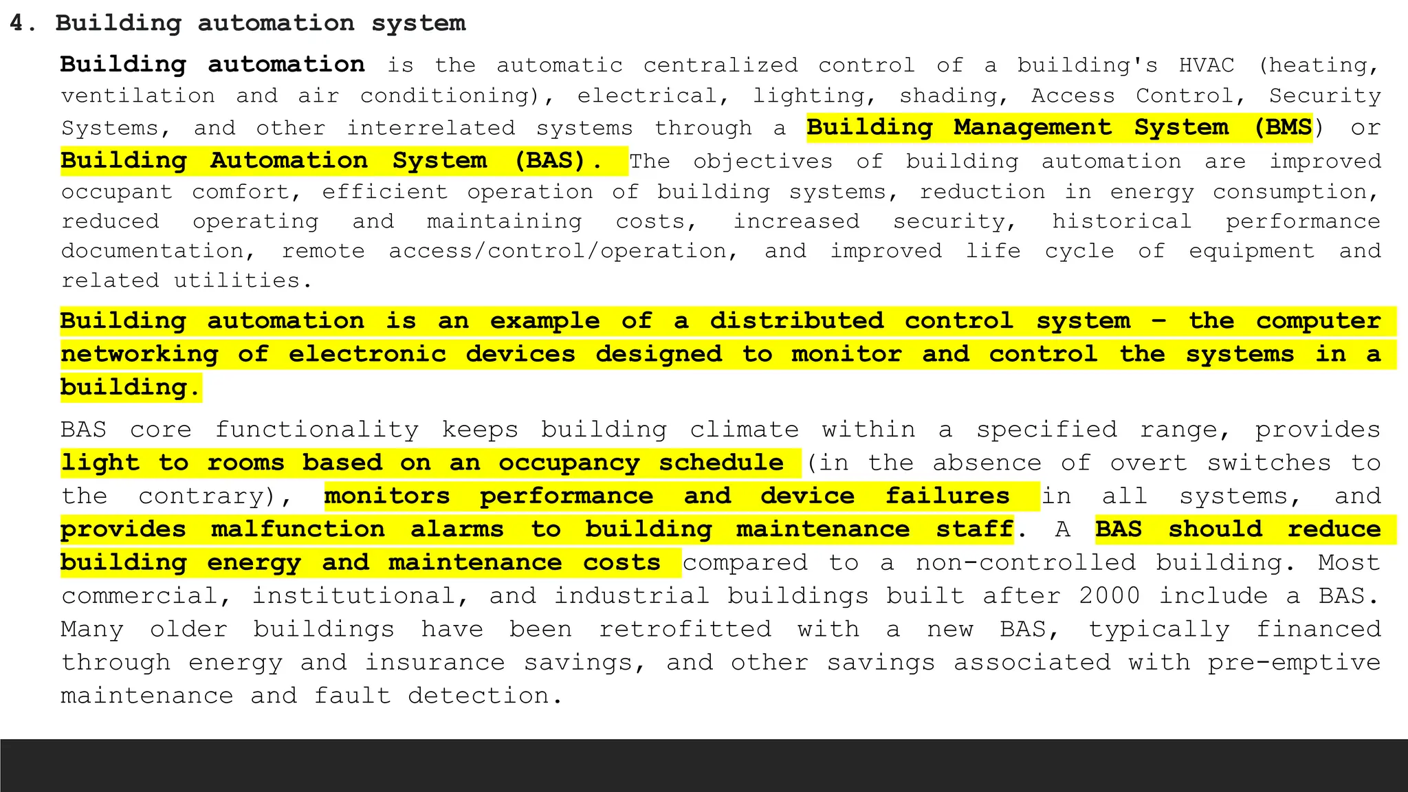 4. Building automation system
Building automation is the automatic centralized control of a building's HVAC (heating,
ventilation and air conditioning), electrical, lighting, shading, Access Control, Security
Systems, and other interrelated systems through a Building Management System (BMS) or
Building Automation System (BAS). The objectives of building automation are improved
occupant comfort, efficient operation of building systems, reduction in energy consumption,
reduced operating and maintaining costs, increased security, historical performance
documentation, remote access/control/operation, and improved life cycle of equipment and
related utilities.
Building automation is an example of a distributed control system – the computer
networking of electronic devices designed to monitor and control the systems in a
building.
BAS core functionality keeps building climate within a specified range, provides
light to rooms based on an occupancy schedule (in the absence of overt switches to
the contrary), monitors performance and device failures in all systems, and
provides malfunction alarms to building maintenance staff. A BAS should reduce
building energy and maintenance costs compared to a non-controlled building. Most
commercial, institutional, and industrial buildings built after 2000 include a BAS.
Many older buildings have been retrofitted with a new BAS, typically financed
through energy and insurance savings, and other savings associated with pre-emptive
maintenance and fault detection.
 