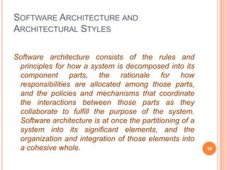 SOFTWARE ARCHITECTURE AND
ARCHITECTURAL STYLES

Software architecture consists of the rules and
 principles for how a system is decomposed into its
 component parts, the rationale for how
 responsibilities are allocated among those parts,
 and the policies and mechanisms that coordinate
 the interactions between those parts as they
 collaborate to fulfill the purpose of the system.
 Software architecture is at once the partitioning of a
 system into its significant elements, and the
 organization and integration of those elements into
 a cohesive whole.                                        10
 
