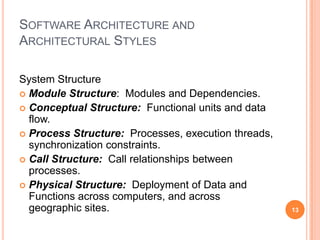 SOFTWARE ARCHITECTURE AND
ARCHITECTURAL STYLES

System Structure
 Module Structure: Modules and Dependencies.
 Conceptual Structure: Functional units and data
  flow.
 Process Structure: Processes, execution threads,
  synchronization constraints.
 Call Structure: Call relationships between
  processes.
 Physical Structure: Deployment of Data and
  Functions across computers, and across
  geographic sites.                                  13
 
