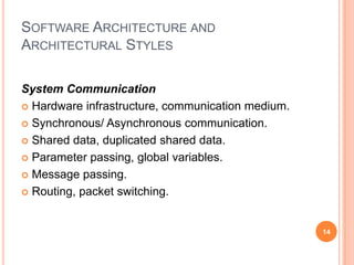 SOFTWARE ARCHITECTURE AND
ARCHITECTURAL STYLES

System Communication
 Hardware infrastructure, communication medium.

 Synchronous/ Asynchronous communication.

 Shared data, duplicated shared data.

 Parameter passing, global variables.

 Message passing.

 Routing, packet switching.



                                                   14
 