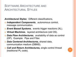 SOFTWARE ARCHITECTURE AND
ARCHITECTURAL STYLES

Architectural Styles: Different classifications,
 Independent Components, autonomous control,
  message communication.
 Event Based Systems, events trigger reactions (XL).

 Virtual Machines, layered architecture (old OS).

 Data Flow Architectures, availability of data as control
  (DP). Example: Pipe and Filter.
 Data Centered Architectures, shared data,
  communication medium (DBMS).
 Call and Return Architectures, single control thread
                                                             17
  (traditional PL code).
 