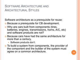 SOFTWARE ARCHITECTURE AND
ARCHITECTURAL STYLES

Software architecture as a prerequisite for reuse:
 Because a prerequisite for CB development.
 Why are cars built from components (tires,
  batteries, engines, transmissions, horns, A/C, etc)
  and software products are not?
 Because cars have had the same architecture for
  more than a century,
       Software products don’t.
   To build a system from components, the provider of
    the component and the builder of the system must
    agree on a common architecture.                      19
 