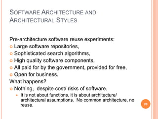 SOFTWARE ARCHITECTURE AND
ARCHITECTURAL STYLES

Pre-architecture software reuse experiments:
 Large software repositories,
 Sophisticated search algorithms,
 High quality software components,
 All paid for by the government, provided for free,
 Open for business.
What happens?
 Nothing, despite cost/ risks of software.
     It is not about functions, it is about architecture/
      architectural assumptions. No common architecture, no
      reuse.                                                  20
 