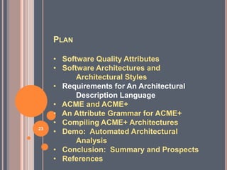PLAN

     • Software Quality Attributes
     • Software Architectures and
           Architectural Styles
     • Requirements for An Architectural
           Description Language
     • ACME and ACME+
     • An Attribute Grammar for ACME+
     • Compiling ACME+ Architectures
23
     • Demo: Automated Architectural
           Analysis
     • Conclusion: Summary and Prospects
     • References
 