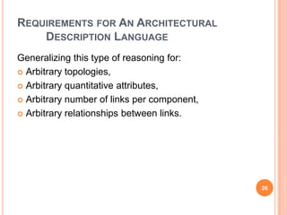 REQUIREMENTS FOR AN ARCHITECTURAL
    DESCRIPTION LANGUAGE
Generalizing this type of reasoning for:
 Arbitrary topologies,

 Arbitrary quantitative attributes,

 Arbitrary number of links per component,

 Arbitrary relationships between links.




                                             26
 