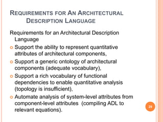 REQUIREMENTS FOR AN ARCHITECTURAL
    DESCRIPTION LANGUAGE
Requirements for an Architectural Description
  Language
 Support the ability to represent quantitative
  attributes of architectural components,
 Support a generic ontology of architectural
  components (adequate vocabulary),
 Support a rich vocabulary of functional
  dependencies to enable quantitative analysis
  (topology is insufficient),
 Automate analysis of system-level attributes from
  component-level attributes (compiling ADL to
                                                      29
  relevant equations).
 