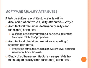 SOFTWARE QUALITY ATTRIBUTES
A talk on software architecture starts with a
  discussion of software quality attributes… Why?
 Architectural decisions determine quality (non
  functional) attributes.
       Whereas design/ programming decisions determine
        functional attributes/ properties.
   Architectural decisions are taken according to
    selected attributes.
       Prioritizing attributes as a major system level decision.
        We cannot have them all.
   Study of software architectures inseparable from
    the study of quality (non functional) attributes.               3
 