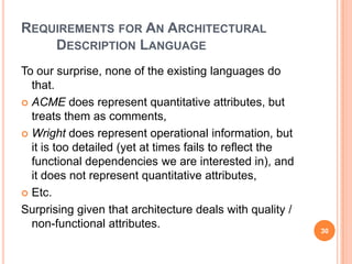 REQUIREMENTS FOR AN ARCHITECTURAL
    DESCRIPTION LANGUAGE
To our surprise, none of the existing languages do
  that.
 ACME does represent quantitative attributes, but
  treats them as comments,
 Wright does represent operational information, but
  it is too detailed (yet at times fails to reflect the
  functional dependencies we are interested in), and
  it does not represent quantitative attributes,
 Etc.

Surprising given that architecture deals with quality /
  non-functional attributes.
                                                          30
 