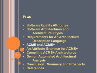 PLAN

     • Software Quality Attributes
     • Software Architectures and
           Architectural Styles
     • Requirements for An Architectural
           Description Language
     • ACME and ACME+
     • An Attribute Grammar for ACME+
     • Compiling ACME+ Architectures
31
     • Demo: Automated Architectural
           Analysis
     • Conclusion: Summary and Prospects
     • References
 