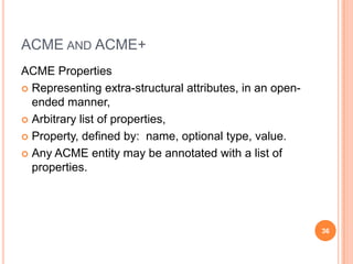 ACME AND ACME+
ACME Properties
 Representing extra-structural attributes, in an open-
  ended manner,
 Arbitrary list of properties,

 Property, defined by: name, optional type, value.

 Any ACME entity may be annotated with a list of
  properties.




                                                          36
 