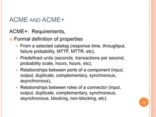 ACME AND ACME+
ACME+: Requirements,
 Formal definition of properties
   From a selected catalog (response time, throughput,
    failure probability, MTTF, MTTR, etc),
   Predefined units (seconds, transactions per second,
    probability scale, hours, hours, etc),
   Relationships between ports of a component (input,
    output, duplicate, complementary, synchronous,
    asynchronous),
   Relationships between roles of a connector (input,
    output, duplicate, complementary, synchronous,
    asynchronous, blocking, non-blocking, etc).
                                                          38
 