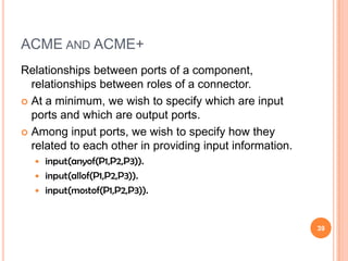 ACME AND ACME+
Relationships between ports of a component,
  relationships between roles of a connector.
 At a minimum, we wish to specify which are input
  ports and which are output ports.
 Among input ports, we wish to specify how they
  related to each other in providing input information.
   input(anyof(P1,P2,P3)).
   input(allof(P1,P2,P3)).
   input(mostof(P1,P2,P3)).



                                                          39
 