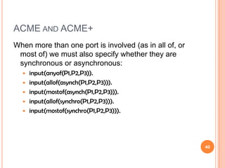 ACME AND ACME+
When more than one port is involved (as in all of, or
 most of) we must also specify whether they are
 synchronous or asynchronous:
     input(anyof(P1,P2,P3)).
     input(allof(asynch(P1,P2,P3))).
     input(mostof(asynch(P1,P2,P3))).
     input(allof(synchro(P1,P2,P3))).
     input(mostof(synchro(P1,P2,P3))).




                                                        40
 