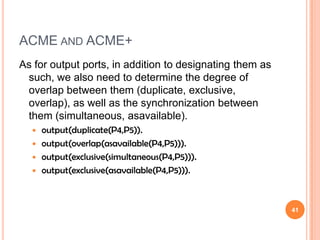 ACME AND ACME+
As for output ports, in addition to designating them as
 such, we also need to determine the degree of
 overlap between them (duplicate, exclusive,
 overlap), as well as the synchronization between
 them (simultaneous, asavailable).
   output(duplicate(P4,P5)).
   output(overlap(asavailable(P4,P5))).
   output(exclusive(simultaneous(P4,P5))).
   output(exclusive(asavailable(P4,P5))).




                                                          41
 