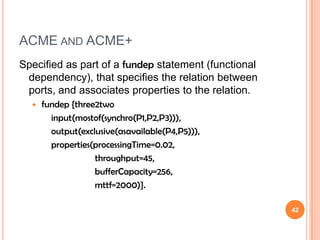 ACME AND ACME+
Specified as part of a fundep statement (functional
 dependency), that specifies the relation between
 ports, and associates properties to the relation.
     fundep {three2two
        input(mostof(synchro(P1,P2,P3))),
        output(exclusive(asavailable(P4,P5))),
        properties(processingTime=0.02,
                   throughput=45,
                   bufferCapacity=256,
                   mttf=2000)}.

                                                      42
 